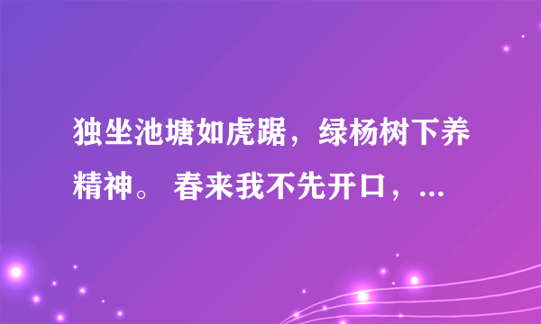 独坐池塘如虎踞，绿杨树下养精神。 春来我不先开口，哪个虫儿敢