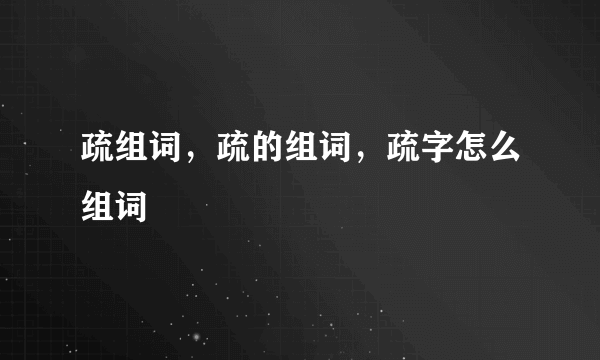 疏组词，疏的组词，疏字怎么组词