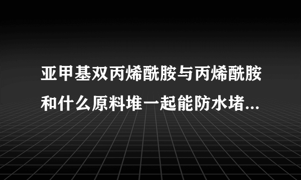 亚甲基双丙烯酰胺与丙烯酰胺和什么原料堆一起能防水堵漏,还有就是粘度，渗透力