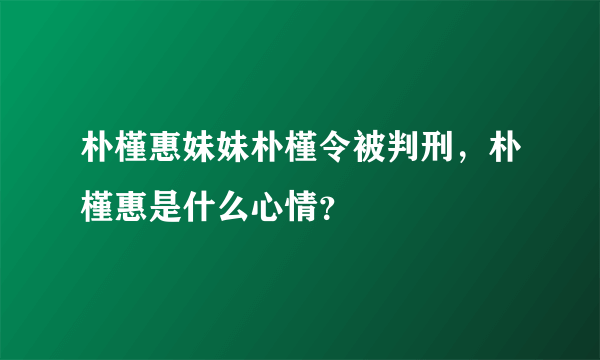 朴槿惠妹妹朴槿令被判刑，朴槿惠是什么心情？