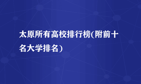 太原所有高校排行榜(附前十名大学排名)