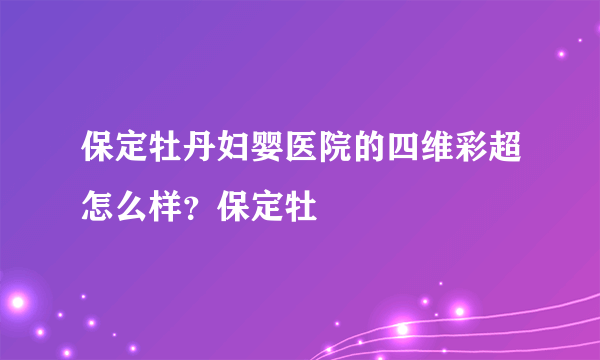 保定牡丹妇婴医院的四维彩超怎么样？保定牡