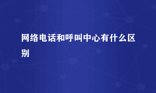 网络电话和呼叫中心有什么区别