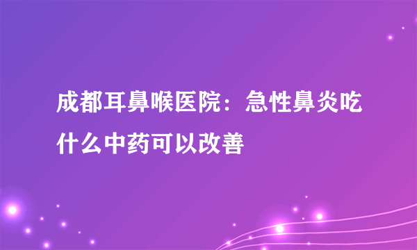 成都耳鼻喉医院：急性鼻炎吃什么中药可以改善