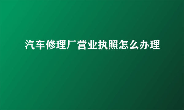 汽车修理厂营业执照怎么办理