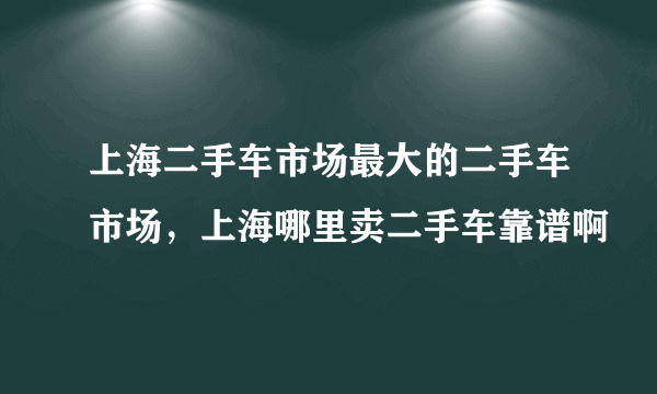 上海二手车市场最大的二手车市场，上海哪里卖二手车靠谱啊