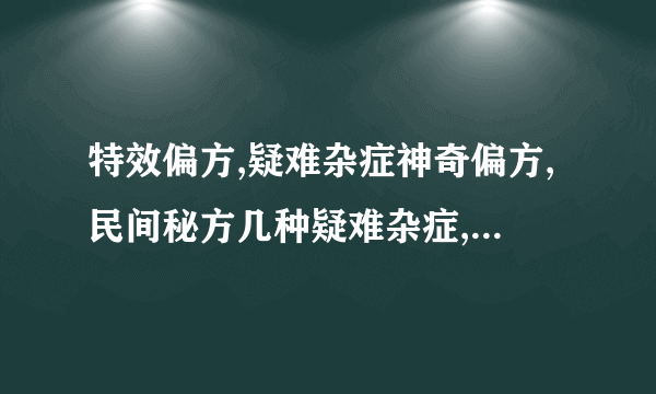 特效偏方,疑难杂症神奇偏方,民间秘方几种疑难杂症,特效偏方治病有奇效