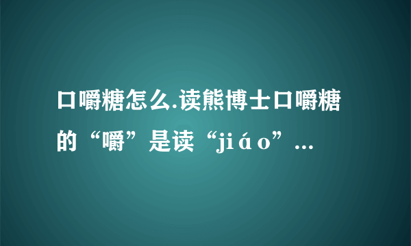 口嚼糖怎么.读熊博士口嚼糖的“嚼”是读“jiáo”还是“jué”谁能告诉我？？？