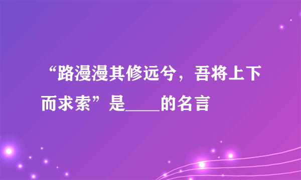 “路漫漫其修远兮，吾将上下而求索”是____的名言