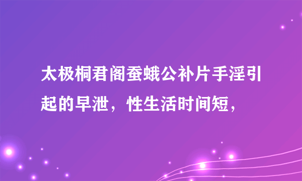 太极桐君阁蚕蛾公补片手淫引起的早泄，性生活时间短，