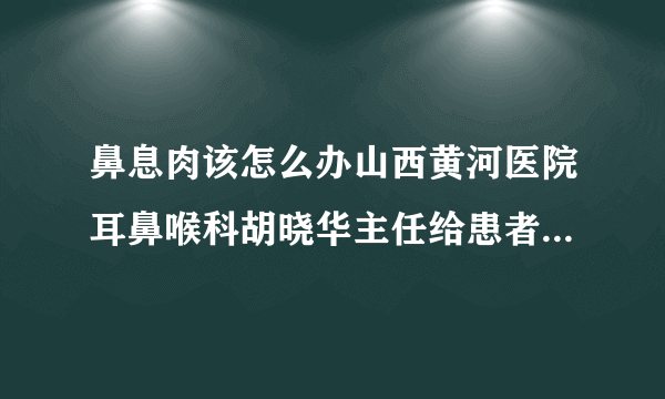 鼻息肉该怎么办山西黄河医院耳鼻喉科胡晓华主任给患者正确的指导