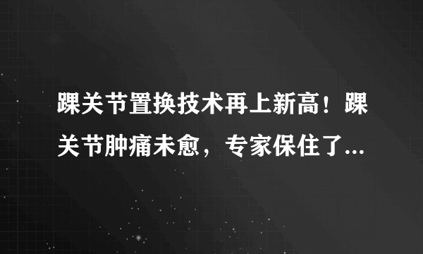 踝关节置换技术再上新高！踝关节肿痛未愈，专家保住了她的踝关节