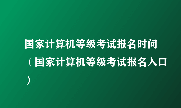 国家计算机等级考试报名时间（国家计算机等级考试报名入口）