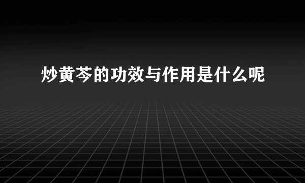 炒黄芩的功效与作用是什么呢