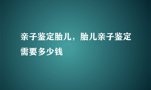 亲子鉴定胎儿，胎儿亲子鉴定需要多少钱