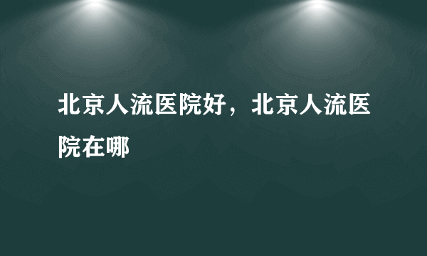 北京人流医院好，北京人流医院在哪