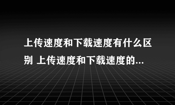 上传速度和下载速度有什么区别 上传速度和下载速度的区别有哪些