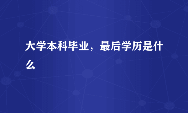 大学本科毕业，最后学历是什么