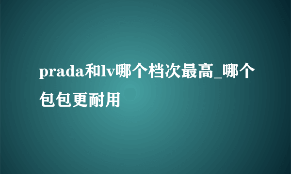 prada和lv哪个档次最高_哪个包包更耐用