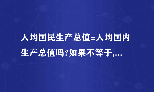 人均国民生产总值=人均国内生产总值吗?如果不等于,请解释一下如题 谢谢了