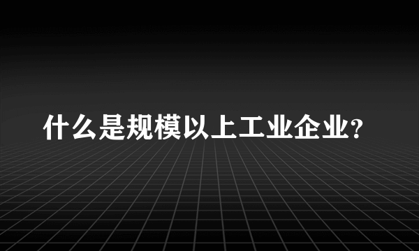 什么是规模以上工业企业？