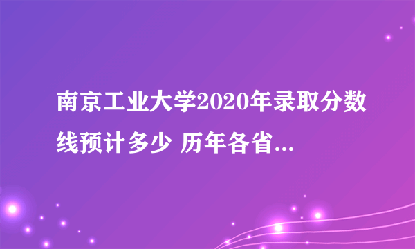 南京工业大学2020年录取分数线预计多少 历年各省录取分数线统计表