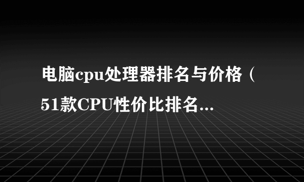 电脑cpu处理器排名与价格（51款CPU性价比排名2022）