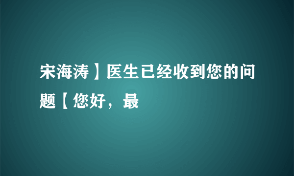 宋海涛】医生已经收到您的问题【您好，最