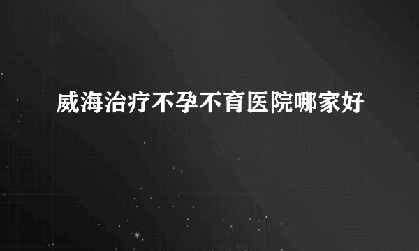 威海治疗不孕不育医院哪家好