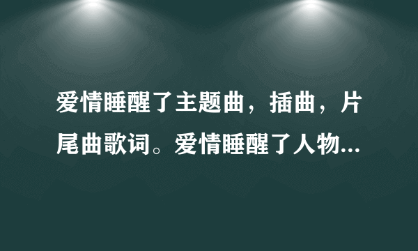 爱情睡醒了主题曲，插曲，片尾曲歌词。爱情睡醒了人物表。谢谢你了！