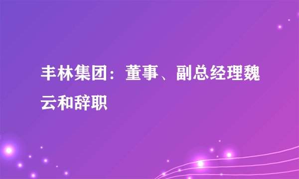 丰林集团：董事、副总经理魏云和辞职