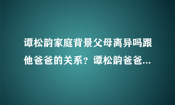 谭松韵家庭背景父母离异吗跟他爸爸的关系？谭松韵爸爸个人资料_飞外网