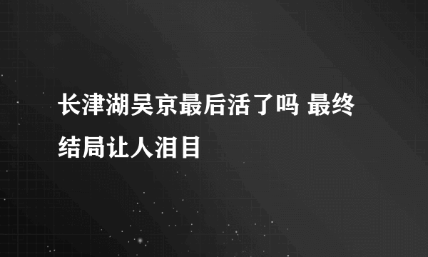 长津湖吴京最后活了吗 最终结局让人泪目