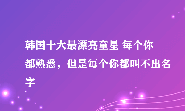 韩国十大最漂亮童星 每个你都熟悉，但是每个你都叫不出名字