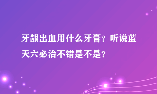 牙龈出血用什么牙膏？听说蓝天六必治不错是不是？