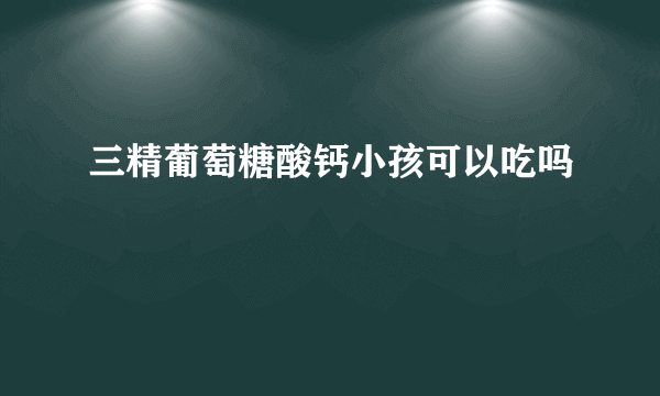 三精葡萄糖酸钙小孩可以吃吗