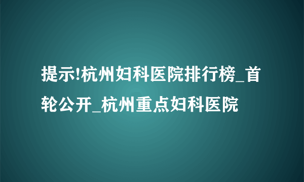 提示!杭州妇科医院排行榜_首轮公开_杭州重点妇科医院