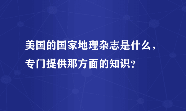 美国的国家地理杂志是什么，专门提供那方面的知识？