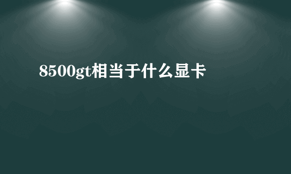 8500gt相当于什么显卡