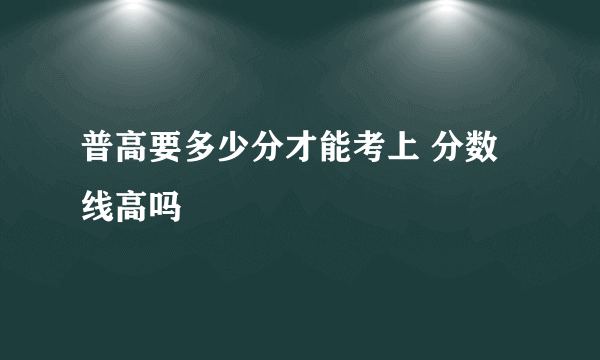 普高要多少分才能考上 分数线高吗