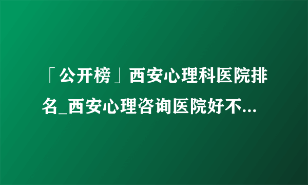 「公开榜」西安心理科医院排名_西安心理咨询医院好不好？西安康宁心理医院好吗