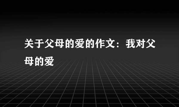 关于父母的爱的作文：我对父母的爱