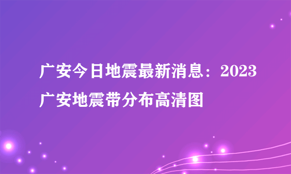 广安今日地震最新消息：2023广安地震带分布高清图