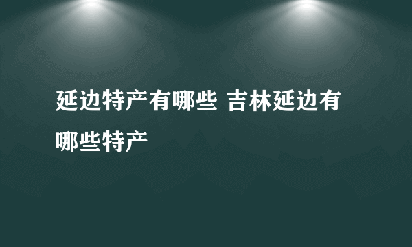 延边特产有哪些 吉林延边有哪些特产