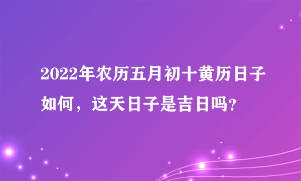 2022年农历五月初十黄历日子如何，这天日子是吉日吗？