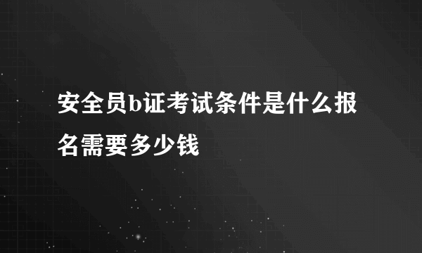 安全员b证考试条件是什么报名需要多少钱