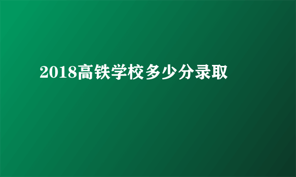 2018高铁学校多少分录取