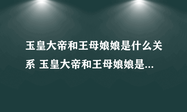 玉皇大帝和王母娘娘是什么关系 玉皇大帝和王母娘娘是什么关系呢