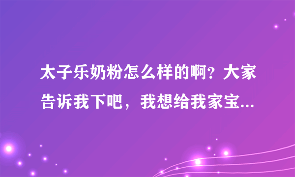 太子乐奶粉怎么样的啊？大家告诉我下吧，我想给我家宝宝买的，...