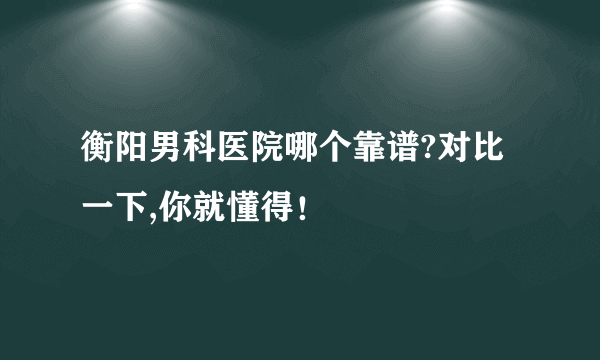 衡阳男科医院哪个靠谱?对比一下,你就懂得！